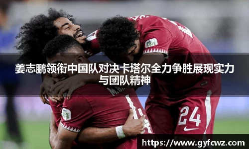 姜志鹏领衔中国队对决卡塔尔全力争胜展现实力与团队精神